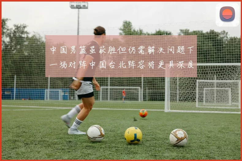 中国男篮虽获胜但仍需解决问题下一场对阵中国台北阵容将更具深度
