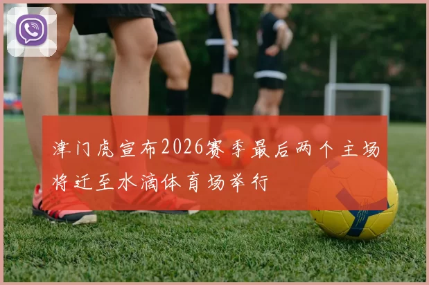 津门虎宣布2026赛季最后两个主场将迁至水滴体育场举行