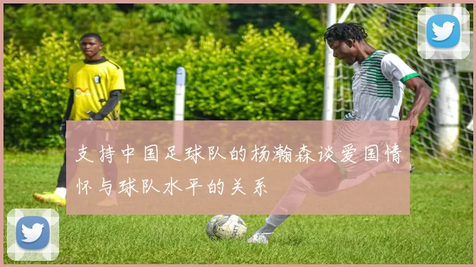 支持中国足球队的杨瀚森谈爱国情怀与球队水平的关系