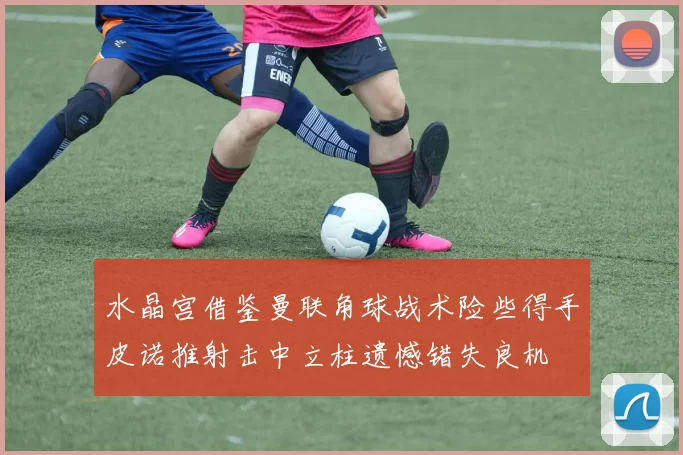 水晶宫借鉴曼联角球战术险些得手皮诺推射击中立柱遗憾错失良机