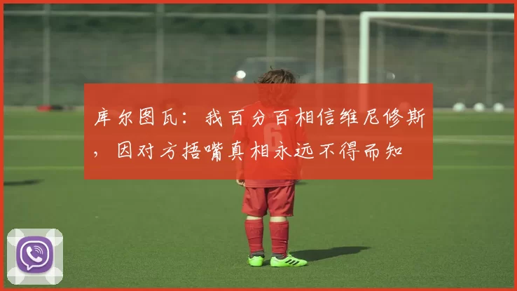 库尔图瓦：我百分百相信维尼修斯，因对方捂嘴真相永远不得而知