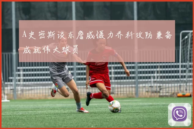 A史密斯谈东詹威慑力乔科攻防兼备成就伟大球员