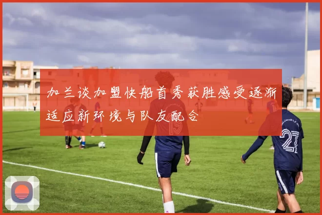加兰谈加盟快船首秀获胜感受逐渐适应新环境与队友配合