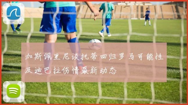 加斯佩里尼谈托蒂回归罗马可能性及迪巴拉伤情最新动态