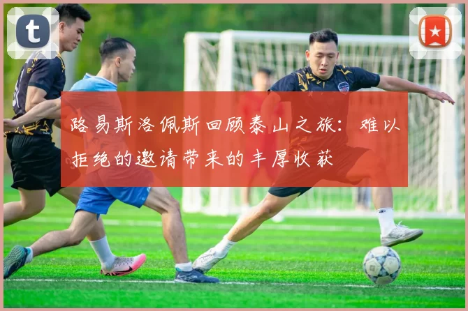 路易斯洛佩斯回顾泰山之旅：难以拒绝的邀请带来的丰厚收获