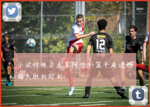 小波特绝杀未果阿伦补篮平局遗憾错失胜利时刻