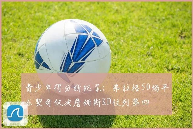 青少年得分新纪录：弗拉格50场平东契奇仅次詹姆斯KD位列第四