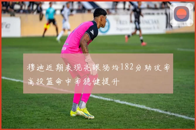 穆迪近期表现亮眼场均182分助攻率高投篮命中率稳健提升