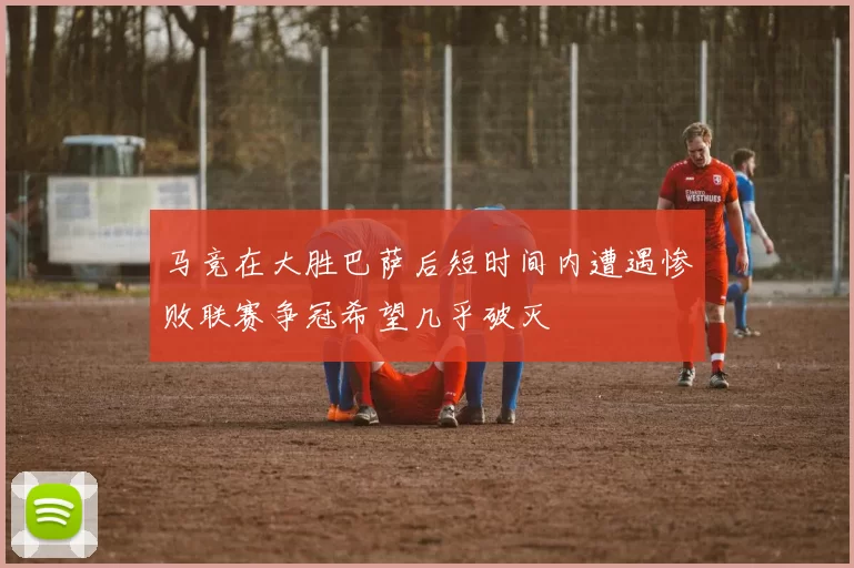 马竞在大胜巴萨后短时间内遭遇惨败联赛争冠希望几乎破灭